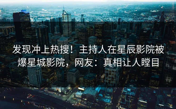 发现冲上热搜！主持人在星辰影院被爆星城影院，网友：真相让人瞠目