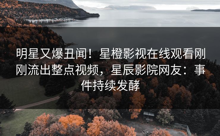 明星又爆丑闻！星橙影视在线观看刚刚流出整点视频，星辰影院网友：事件持续发酵