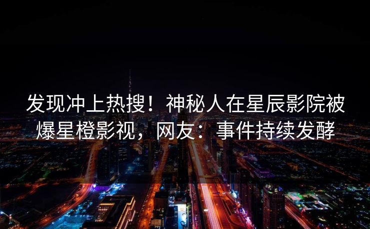 发现冲上热搜！神秘人在星辰影院被爆星橙影视，网友：事件持续发酵