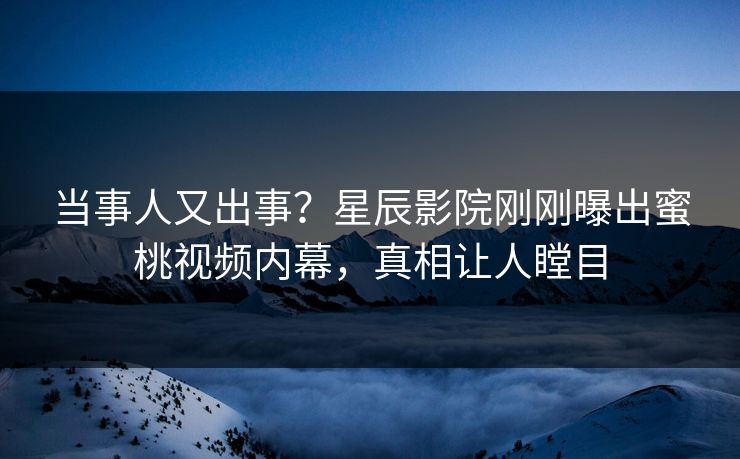 当事人又出事？星辰影院刚刚曝出蜜桃视频内幕，真相让人瞠目
