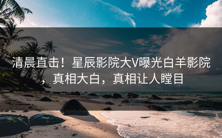 清晨直击！星辰影院大V曝光白羊影院，真相大白，真相让人瞠目