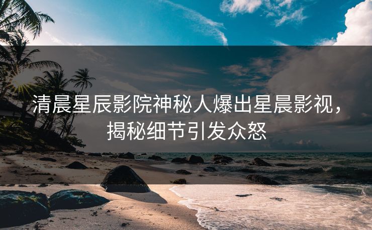 清晨星辰影院神秘人爆出星晨影视，揭秘细节引发众怒