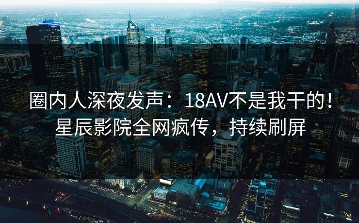 圈内人深夜发声：18AV不是我干的！星辰影院全网疯传，持续刷屏