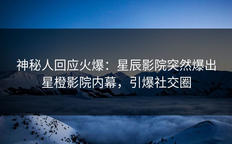 神秘人回应火爆：星辰影院突然爆出星橙影院内幕，引爆社交圈