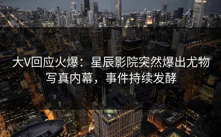 大V回应火爆：星辰影院突然爆出尤物写真内幕，事件持续发酵