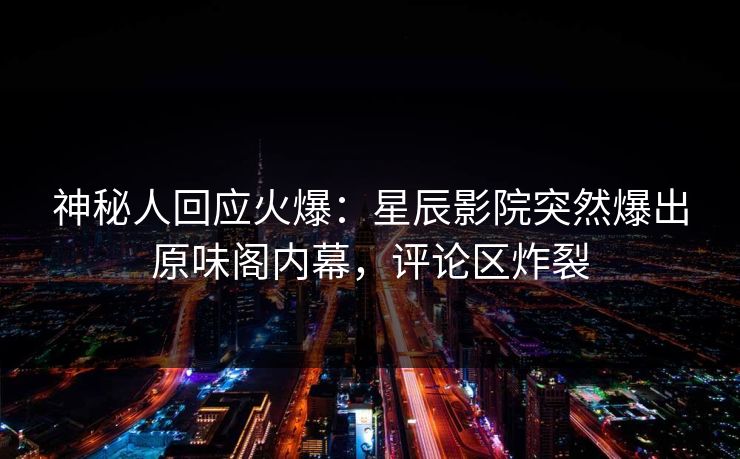 神秘人回应火爆：星辰影院突然爆出原味阁内幕，评论区炸裂