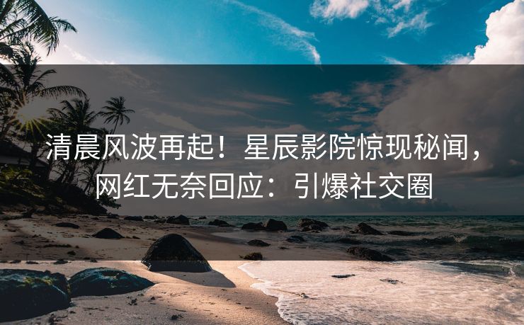 清晨风波再起！星辰影院惊现秘闻，网红无奈回应：引爆社交圈