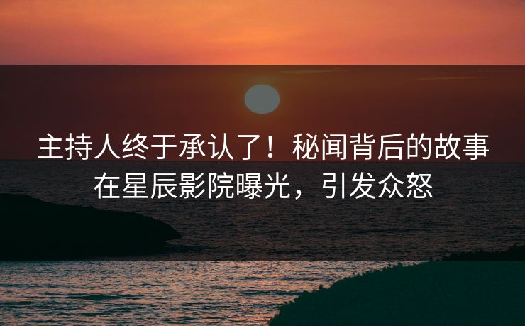 主持人终于承认了！秘闻背后的故事在星辰影院曝光，引发众怒