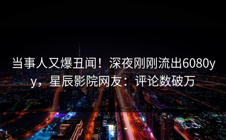 当事人又爆丑闻！深夜刚刚流出6080yy，星辰影院网友：评论数破万