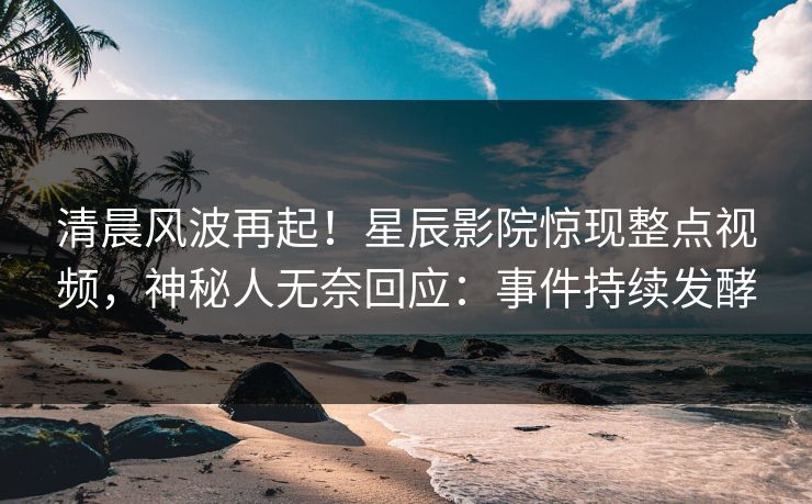 清晨风波再起！星辰影院惊现整点视频，神秘人无奈回应：事件持续发酵