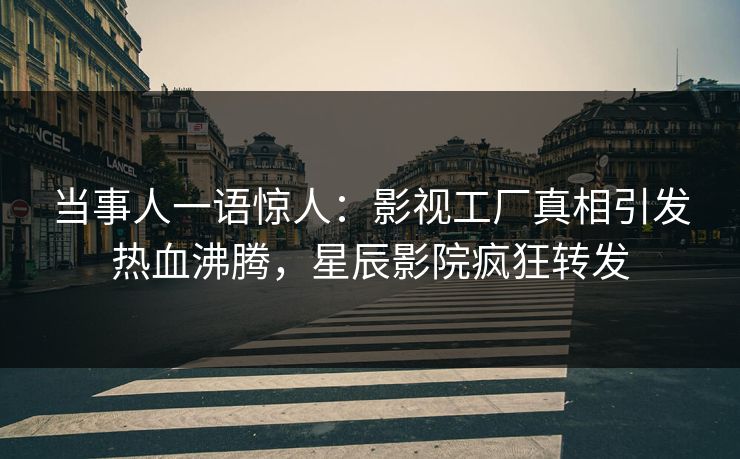 当事人一语惊人：影视工厂真相引发热血沸腾，星辰影院疯狂转发