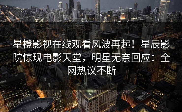 星橙影视在线观看风波再起！星辰影院惊现电影天堂，明星无奈回应：全网热议不断