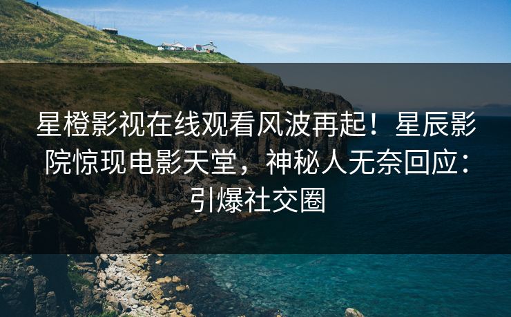 星橙影视在线观看风波再起！星辰影院惊现电影天堂，神秘人无奈回应：引爆社交圈