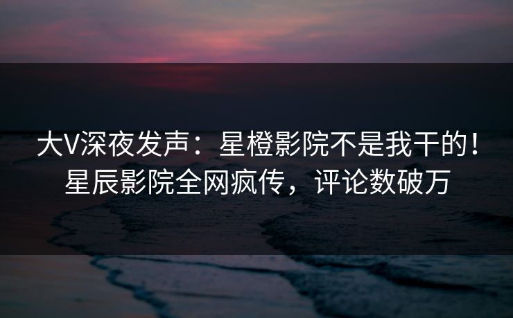 大V深夜发声：星橙影院不是我干的！星辰影院全网疯传，评论数破万