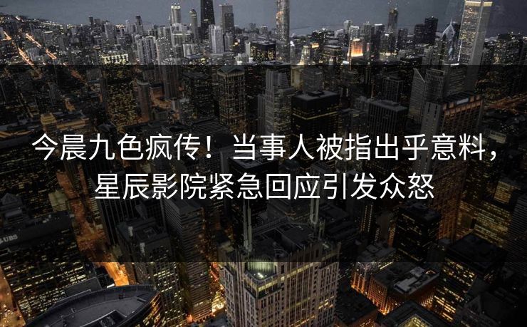 今晨九色疯传！当事人被指出乎意料，星辰影院紧急回应引发众怒