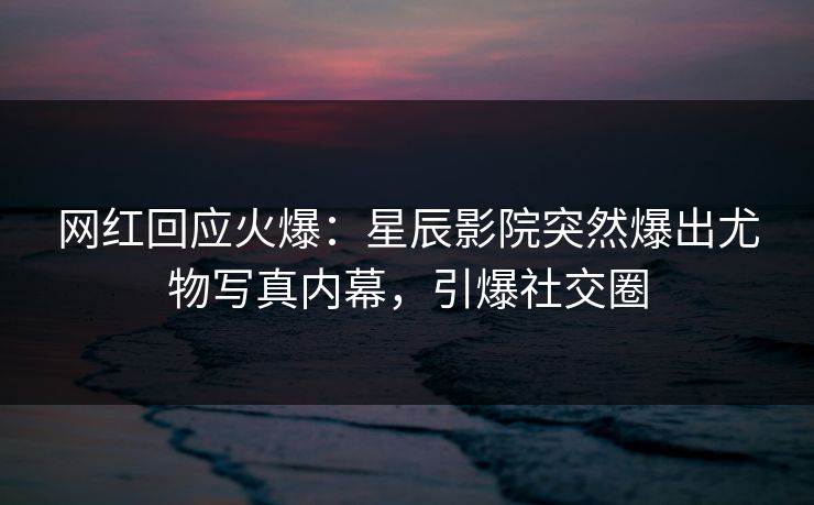 网红回应火爆：星辰影院突然爆出尤物写真内幕，引爆社交圈