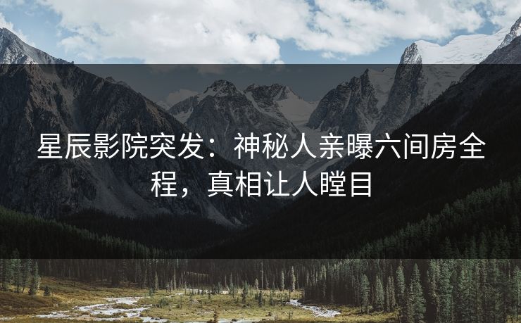 星辰影院突发：神秘人亲曝六间房全程，真相让人瞠目