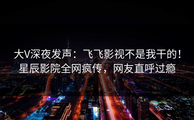大V深夜发声：飞飞影视不是我干的！星辰影院全网疯传，网友直呼过瘾