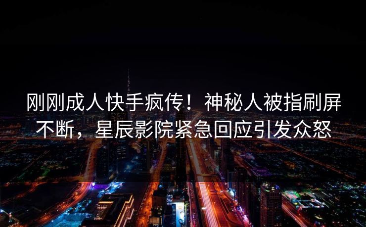 刚刚成人快手疯传！神秘人被指刷屏不断，星辰影院紧急回应引发众怒
