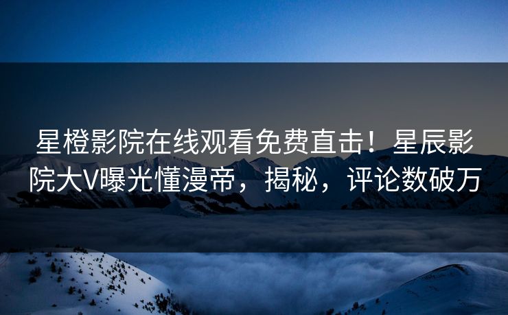 星橙影院在线观看免费直击！星辰影院大V曝光懂漫帝，揭秘，评论数破万