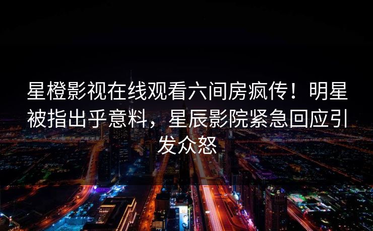 星橙影视在线观看六间房疯传！明星被指出乎意料，星辰影院紧急回应引发众怒