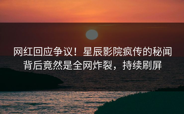 网红回应争议！星辰影院疯传的秘闻背后竟然是全网炸裂，持续刷屏