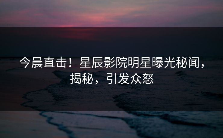 今晨直击！星辰影院明星曝光秘闻，揭秘，引发众怒