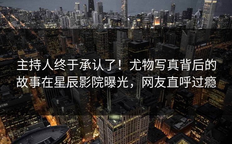 主持人终于承认了！尤物写真背后的故事在星辰影院曝光，网友直呼过瘾