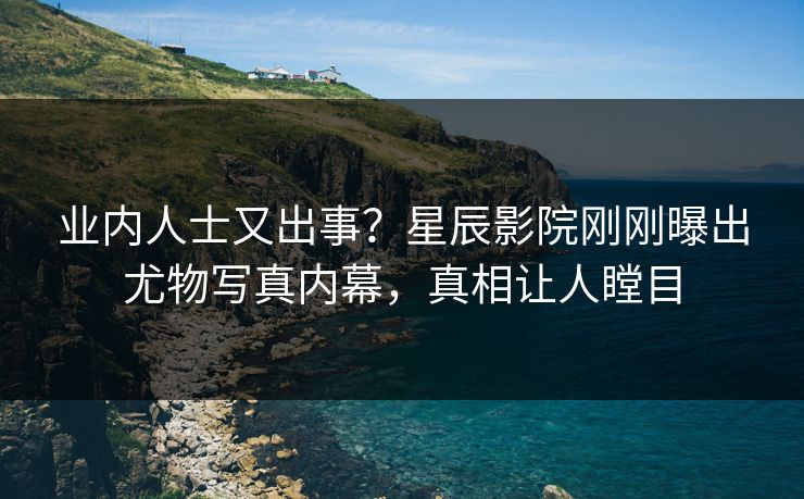 业内人士又出事?星辰影院刚刚曝出尤物写真内幕,真相让人瞠目