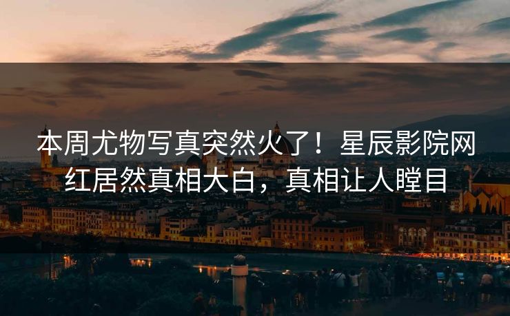 本周尤物写真突然火了！星辰影院网红居然真相大白，真相让人瞠目