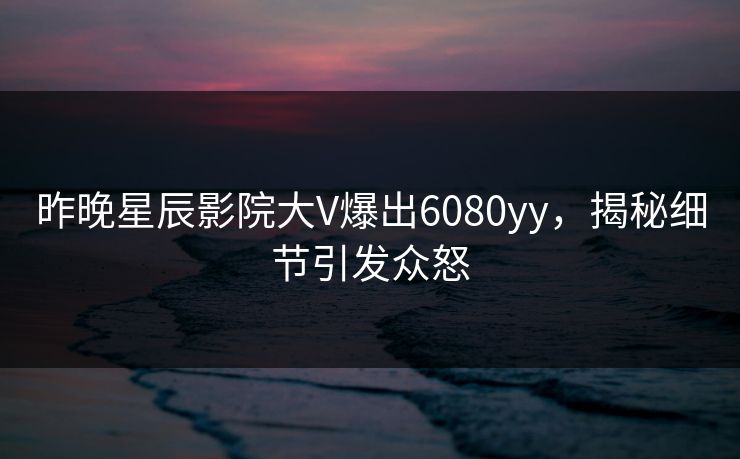 昨晚星辰影院大V爆出6080yy，揭秘细节引发众怒