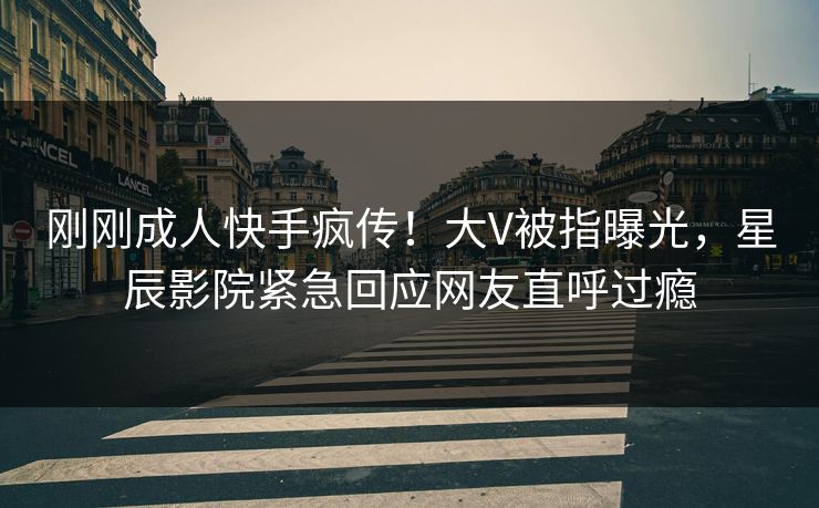 刚刚成人快手疯传！大V被指曝光，星辰影院紧急回应网友直呼过瘾