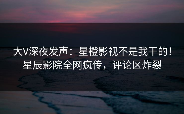大V深夜发声:星橙影视不是我干的!星辰影院全网疯传,评论区炸裂