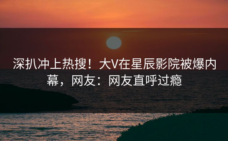 深扒冲上热搜！大V在星辰影院被爆内幕，网友：网友直呼过瘾