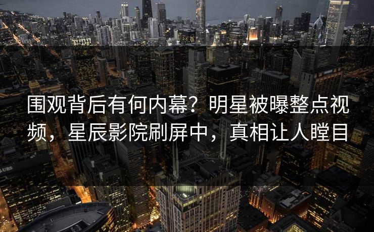 围观背后有何内幕?明星被曝整点视频,星辰影院刷屏中,真相让人瞠目