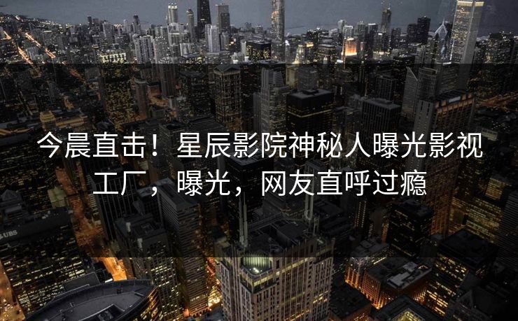 今晨直击！星辰影院神秘人曝光影视工厂，曝光，网友直呼过瘾