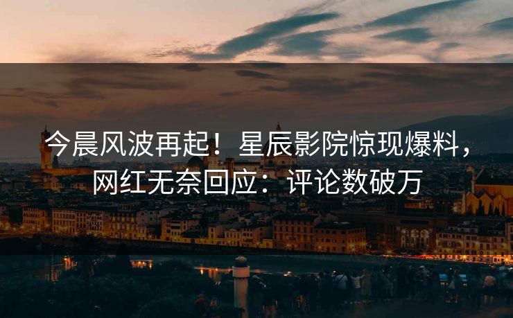 今晨风波再起!星辰影院惊现爆料,网红无奈回应:评论数破万