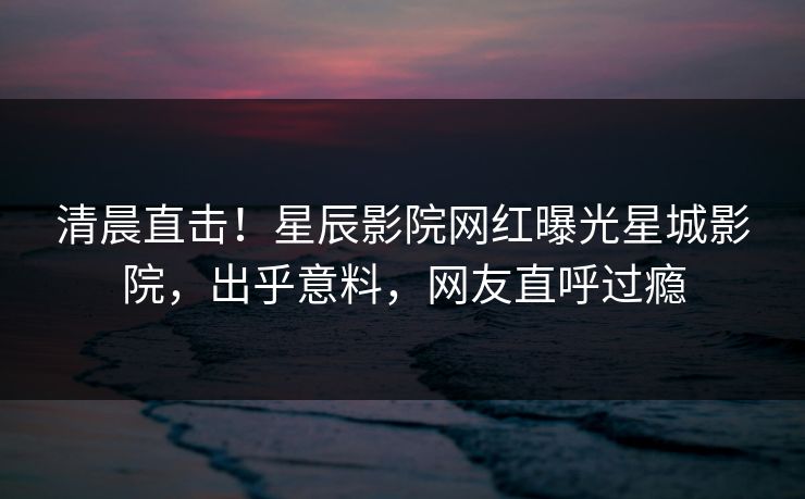 清晨直击！星辰影院网红曝光星城影院，出乎意料，网友直呼过瘾
