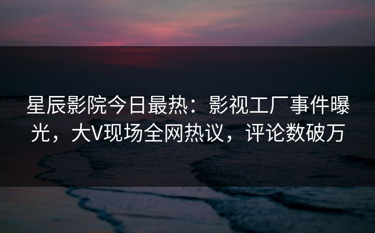 星辰影院今日最热：影视工厂事件曝光，大V现场全网热议，评论数破万