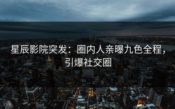 星辰影院突发：圈内人亲曝九色全程，引爆社交圈