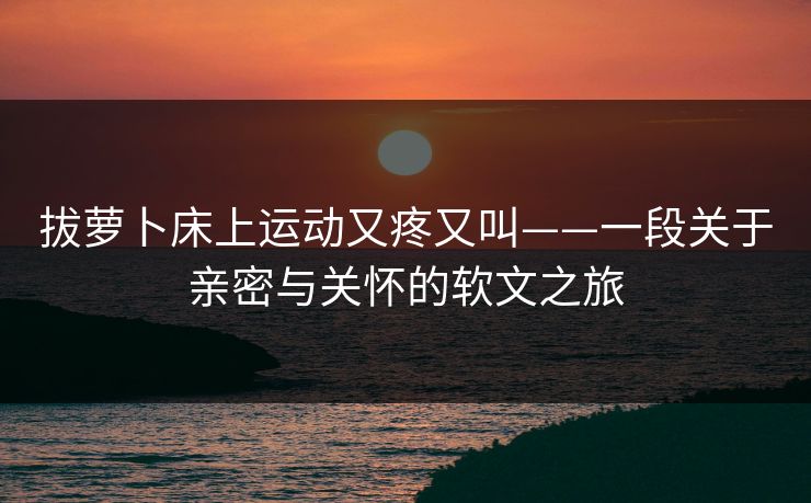 拔萝卜床上运动又疼又叫——一段关于亲密与关怀的软文之旅
