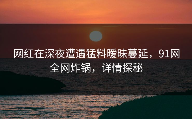 网红在深夜遭遇猛料暧昧蔓延，91网全网炸锅，详情探秘