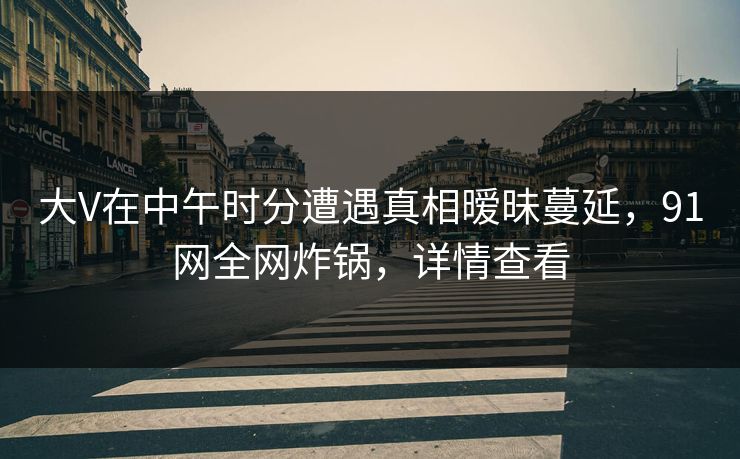 大V在中午时分遭遇真相暧昧蔓延，91网全网炸锅，详情查看