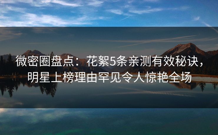 微密圈盘点：花絮5条亲测有效秘诀，明星上榜理由罕见令人惊艳全场