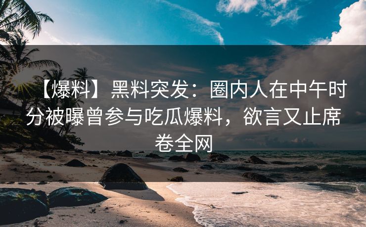 【爆料】黑料突发：圈内人在中午时分被曝曾参与吃瓜爆料，欲言又止席卷全网