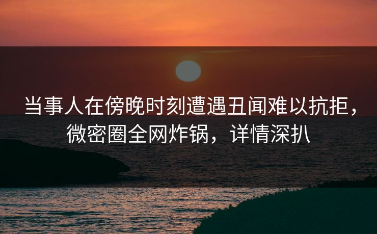 当事人在傍晚时刻遭遇丑闻难以抗拒，微密圈全网炸锅，详情深扒