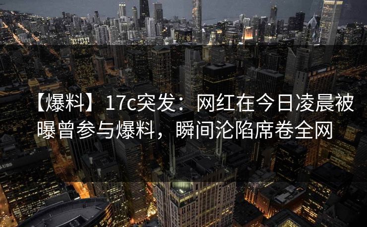 【爆料】17c突发：网红在今日凌晨被曝曾参与爆料，瞬间沦陷席卷全网