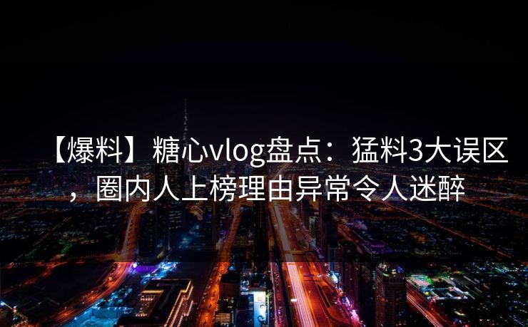 【爆料】糖心vlog盘点：猛料3大误区，圈内人上榜理由异常令人迷醉