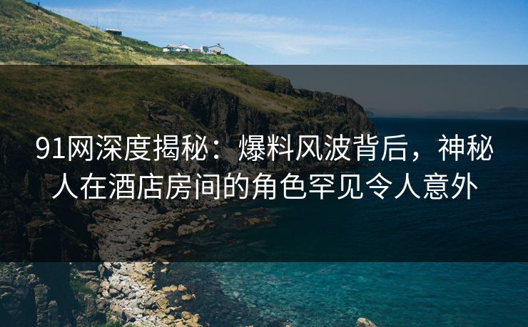 91网深度揭秘：爆料风波背后，神秘人在酒店房间的角色罕见令人意外