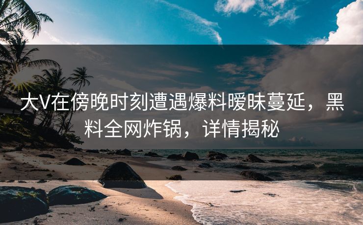 大V在傍晚时刻遭遇爆料暧昧蔓延，黑料全网炸锅，详情揭秘